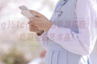 51cg2.me的收藏秘籍：如何把吃瓜变成艺术品！