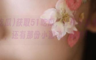 获取51吃瓜，分享不止是八卦，还有那份小激动，哈哈！