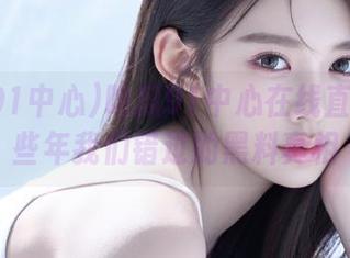 吃瓜91中心在线直播：那些年我们错过的黑料真相