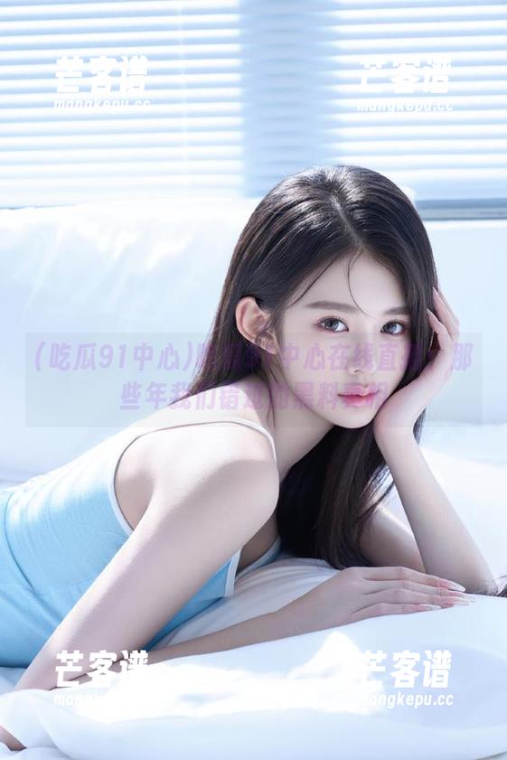 吃瓜91中心在线直播：那些年我们错过的黑料真相