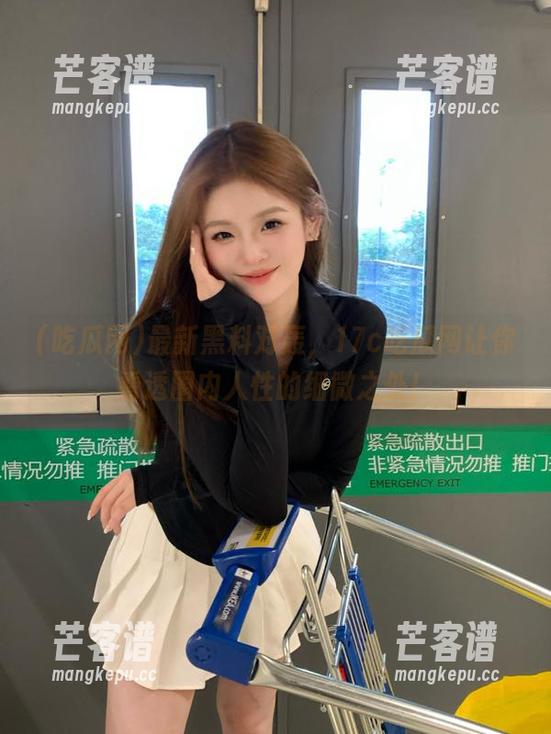 吃瓜网 最新黑料对轰,17c吃瓜网让你看透圈内人性的细微之处!