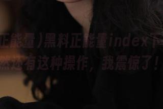 黑料正能量index下载，居然还有这种操作，我震惊了！